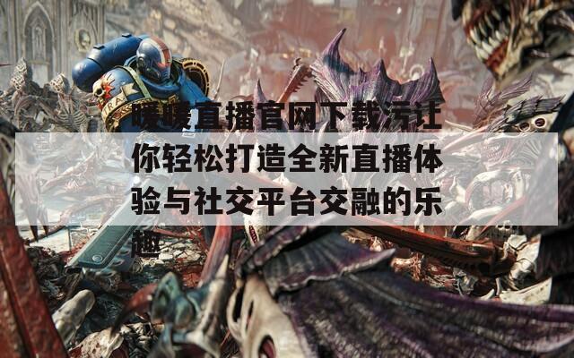 暖暖直播官网下载污让你轻松打造全新直播体验与社交平台交融的乐趣