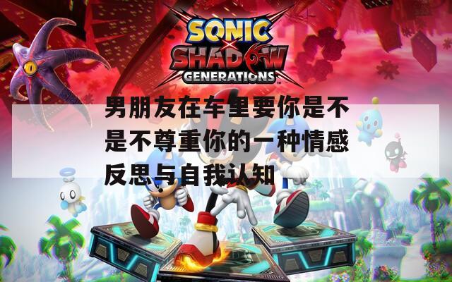 男朋友在车里要你是不是不尊重你的一种情感反思与自我认知