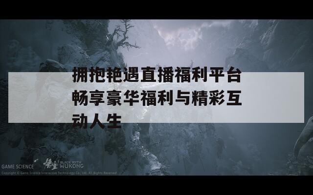 拥抱艳遇直播福利平台畅享豪华福利与精彩互动人生