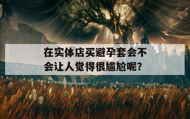 在实体店买避孕套会不会让人觉得很尴尬呢？