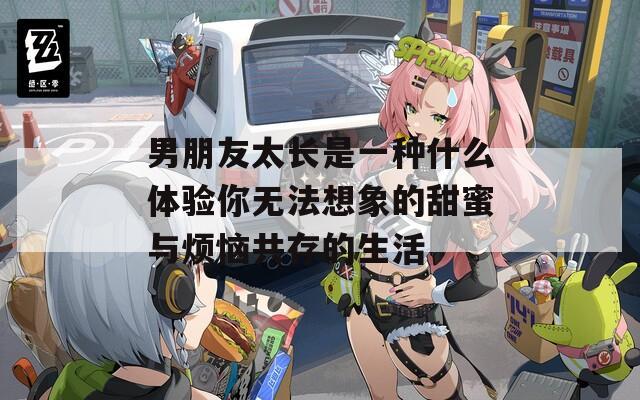 男朋友太长是一种什么体验你无法想象的甜蜜与烦恼共存的生活