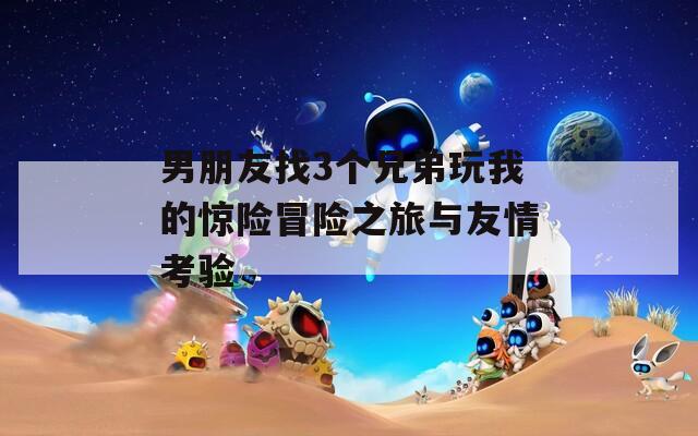 男朋友找3个兄弟玩我的惊险冒险之旅与友情考验