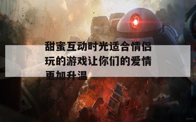 甜蜜互动时光适合情侣玩的游戏让你们的爱情更加升温