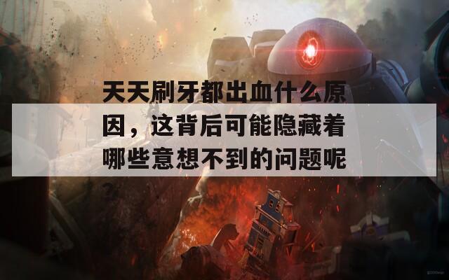 天天刷牙都出血什么原因，这背后可能隐藏着哪些意想不到的问题呢？