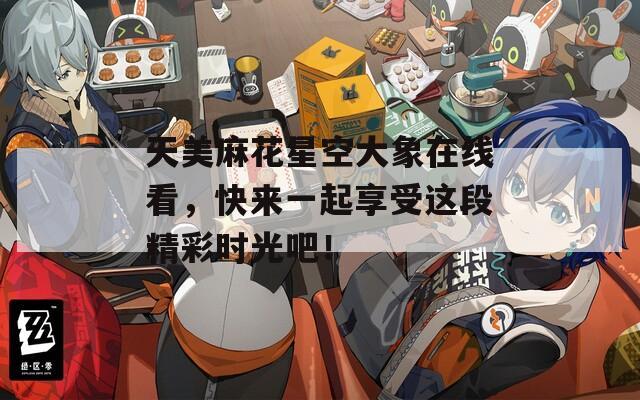 天美麻花星空大象在线看，快来一起享受这段精彩时光吧！