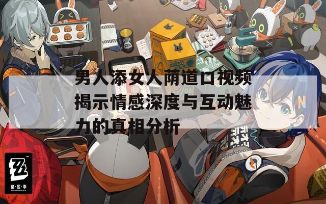 男人添女人荫道口视频揭示情感深度与互动魅力的真相分析