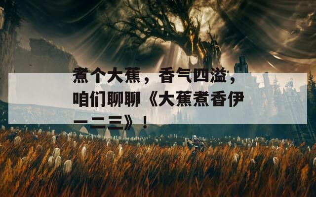 煮个大蕉，香气四溢，咱们聊聊《大蕉煮香伊一二三》！
