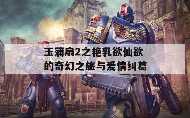 玉蒲扇2之艳乳欲仙欲的奇幻之旅与爱情纠葛