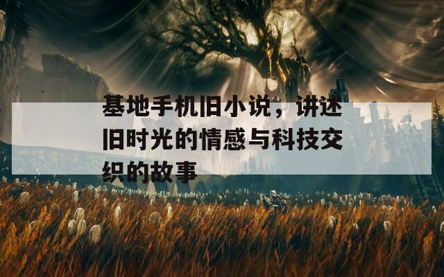 基地手机旧小说，讲述旧时光的情感与科技交织的故事