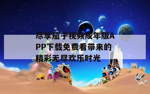 尽享茄子视频成年版APP下载免费看带来的精彩无尽欢乐时光