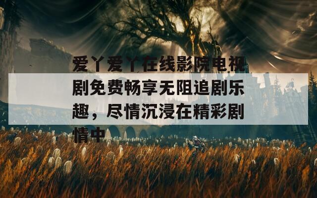 爱丫爱丫在线影院电视剧免费畅享无阻追剧乐趣，尽情沉浸在精彩剧情中