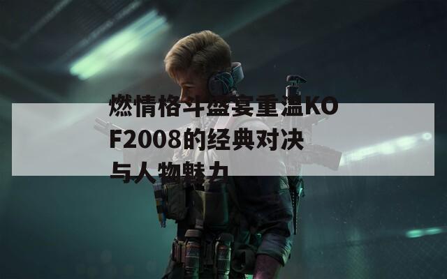 燃情格斗盛宴重温KOF2008的经典对决与人物魅力