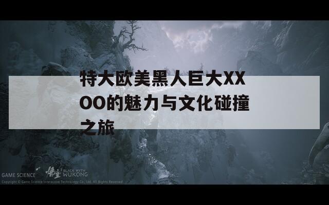 特大欧美黑人巨大XXOO的魅力与文化碰撞之旅