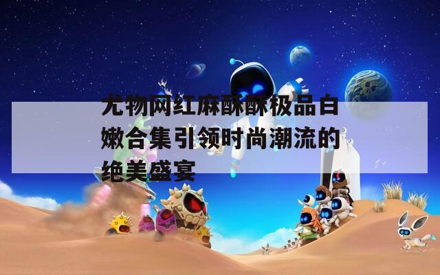 尤物网红麻酥酥极品白嫩合集引领时尚潮流的绝美盛宴