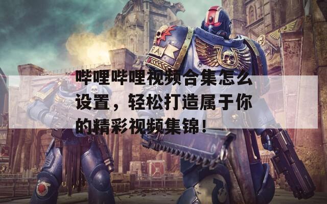 哔哩哔哩视频合集怎么设置，轻松打造属于你的精彩视频集锦！