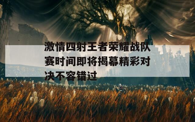 激情四射王者荣耀战队赛时间即将揭幕精彩对决不容错过