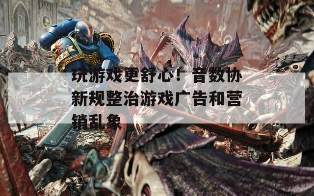玩游戏更舒心！音数协新规整治游戏广告和营销乱象