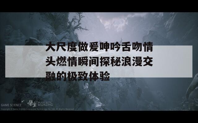 大尺度做爰呻吟舌吻情头燃情瞬间探秘浪漫交融的极致体验