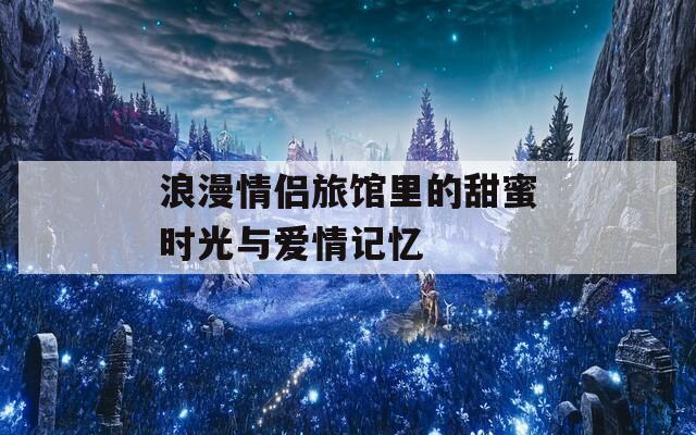浪漫情侣旅馆里的甜蜜时光与爱情记忆