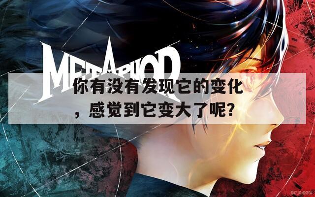 你有没有发现它的变化，感觉到它变大了呢？