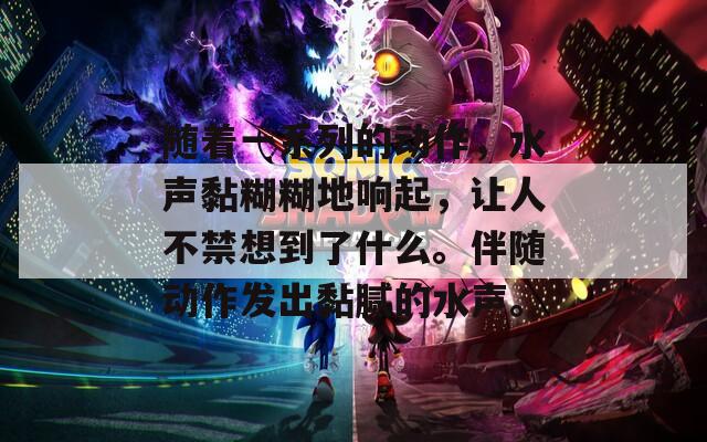 随着一系列的动作，水声黏糊糊地响起，让人不禁想到了什么。伴随动作发出黏腻的水声。