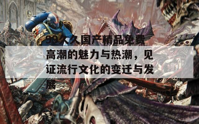 99久久国产精品免费高潮的魅力与热潮，见证流行文化的变迁与发展