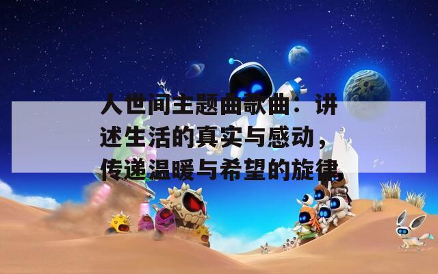 人世间主题曲歌曲：讲述生活的真实与感动，传递温暖与希望的旋律