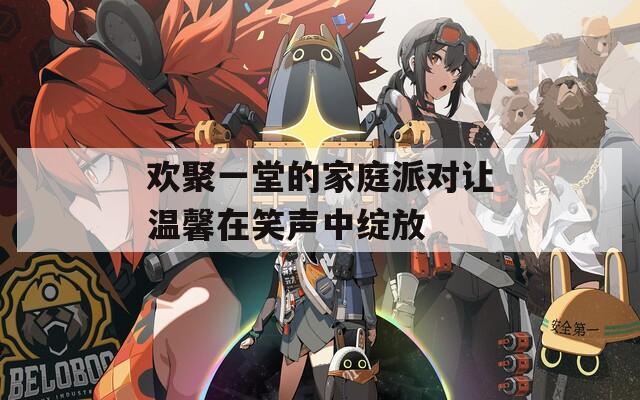 欢聚一堂的家庭派对让温馨在笑声中绽放