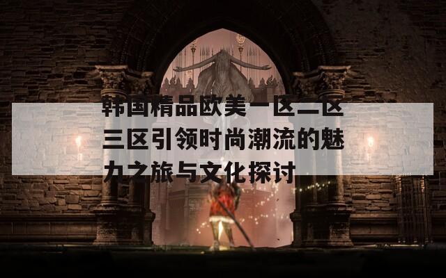韩国精品欧美一区二区三区引领时尚潮流的魅力之旅与文化探讨