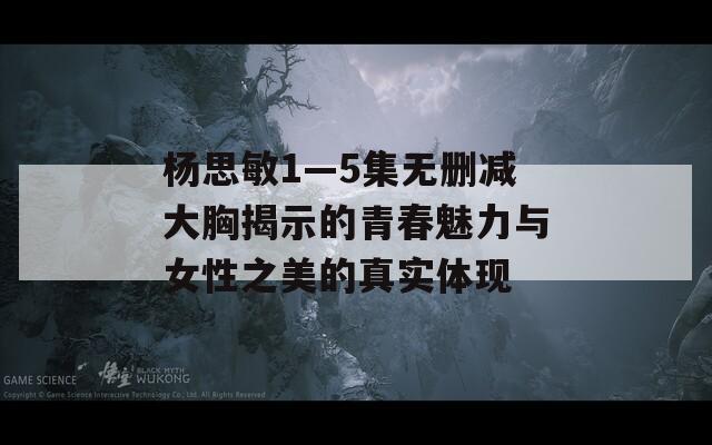 杨思敏1—5集无删减大胸揭示的青春魅力与女性之美的真实体现