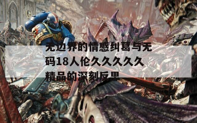 无边界的情感纠葛与无码18人伦久久久久久精品的深刻反思