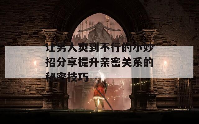 让男人爽到不行的小妙招分享提升亲密关系的秘密技巧