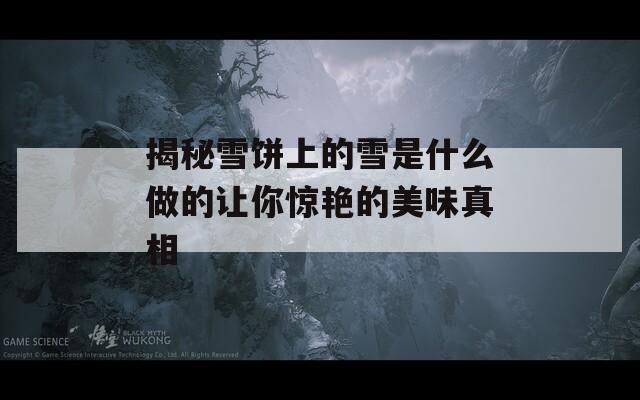 揭秘雪饼上的雪是什么做的让你惊艳的美味真相