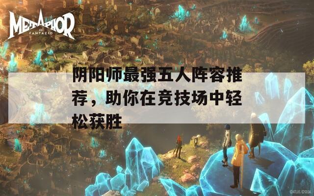 阴阳师最强五人阵容推荐，助你在竞技场中轻松获胜