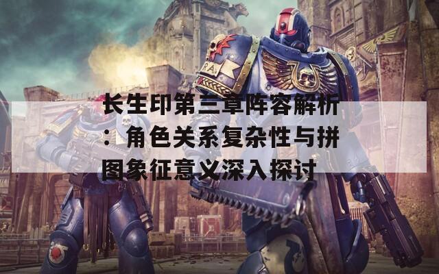 长生印第三章阵容解析：角色关系复杂性与拼图象征意义深入探讨
