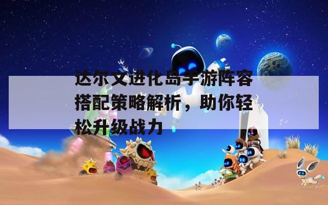 达尔文进化岛手游阵容搭配策略解析，助你轻松升级战力