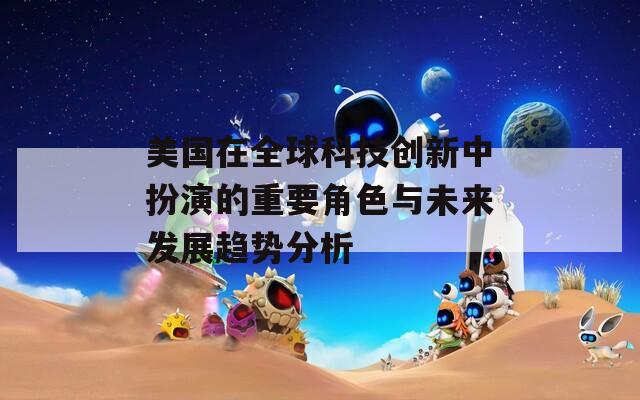 美国在全球科技创新中扮演的重要角色与未来发展趋势分析