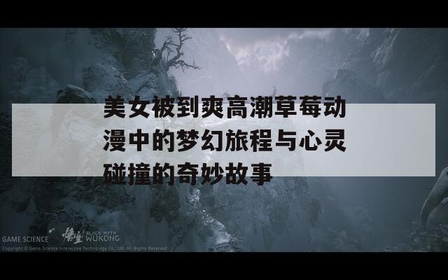 美女被到爽高潮草莓动漫中的梦幻旅程与心灵碰撞的奇妙故事