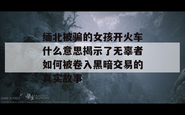 缅北被骗的女孩开火车什么意思揭示了无辜者如何被卷入黑暗交易的真实故事