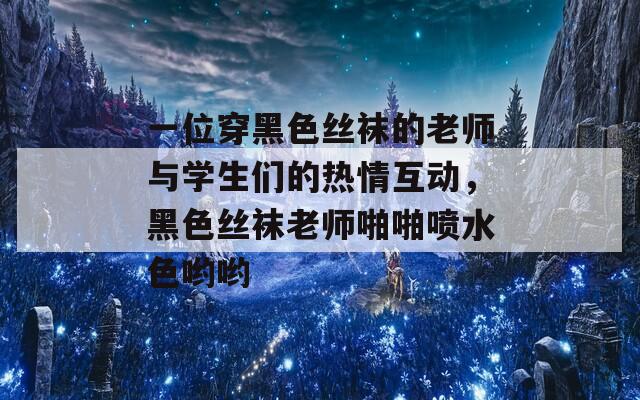 一位穿黑色丝袜的老师与学生们的热情互动，黑色丝袜老师啪啪喷水色哟哟