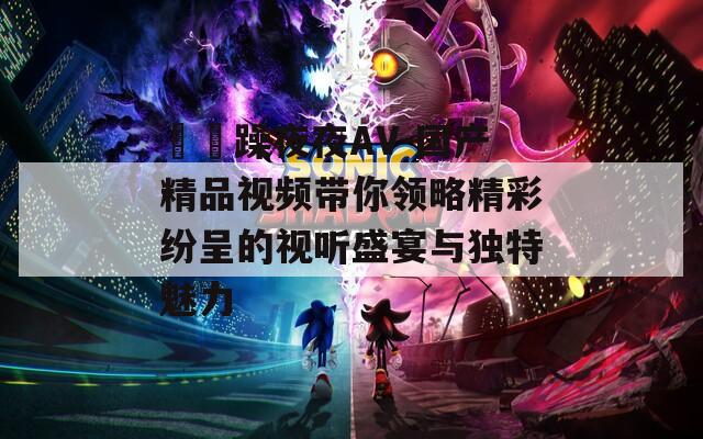 拫拫躁夜夜AV-国产精品视频带你领略精彩纷呈的视听盛宴与独特魅力