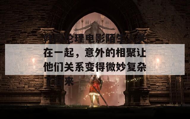韩国伦理电影陌生人关在一起，意外的相聚让他们关系变得微妙复杂了起来