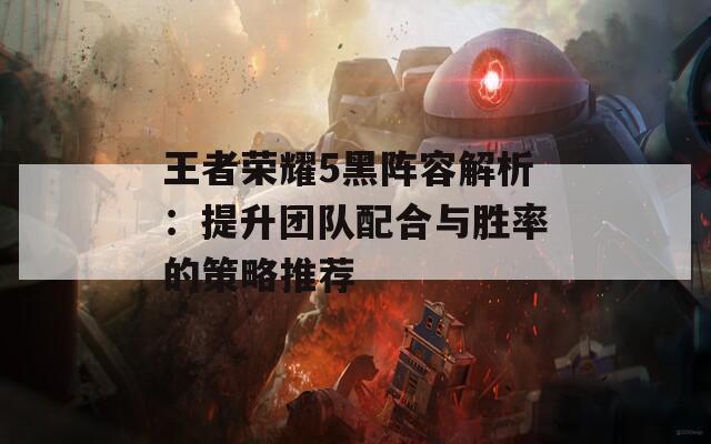 王者荣耀5黑阵容解析：提升团队配合与胜率的策略推荐