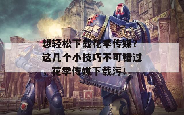 想轻松下载花季传媒？这几个小技巧不可错过，花季传媒下载污！