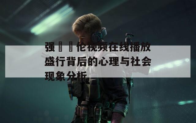 强弙亂伦视频在线播放盛行背后的心理与社会现象分析