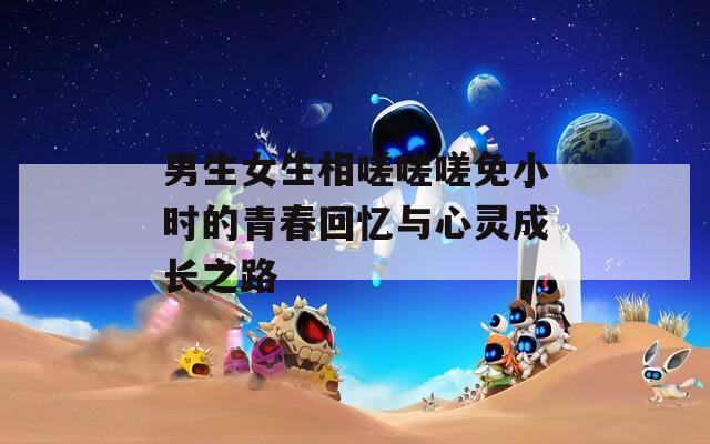 男生女生相嗟嗟嗟免小时的青春回忆与心灵成长之路