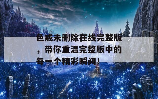 色戒未删除在线完整版，带你重温完整版中的每一个精彩瞬间！