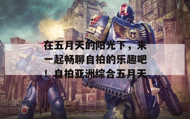 在五月天的阳光下，来一起畅聊自拍的乐趣吧！自拍亚洲综合五月天