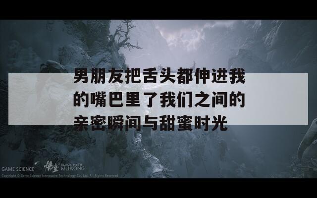男朋友把舌头都伸进我的嘴巴里了我们之间的亲密瞬间与甜蜜时光