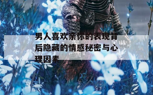 男人喜欢亲你的表现背后隐藏的情感秘密与心理因素